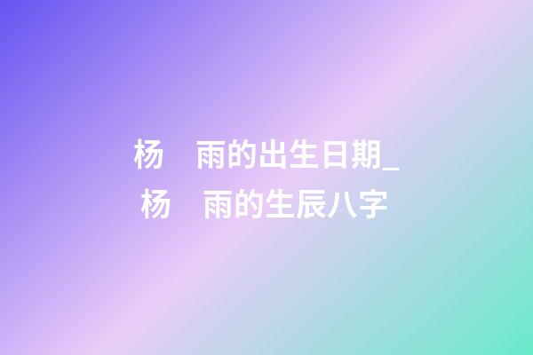 杨　雨的出生日期_ 杨　雨的生辰八字
